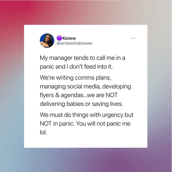 A post by @iamkeishabrewer saying "My manager tends to call me in a panic and I don't feed into it.

We're writing comms plans, managing social media, developing flyers and agendas... we are NOT delivering babies or saving lives.

We must do things with urgency but NOT in panic. You will not panic me lol"